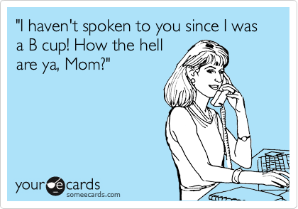 "I haven't spoken to you since I was a B cup! How the hell
are ya, Mom?"