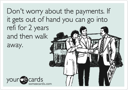 Don't worry about the payments. If it gets out of hand you can go into refi for 2 years
and then walk
away.