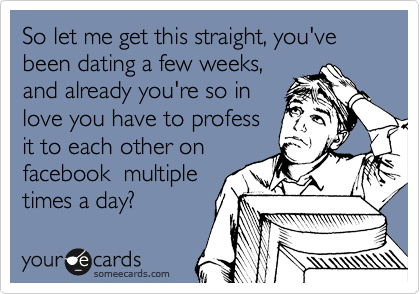 So let me get this straight, you've been dating a few weeks,
and already you're so in
love you have to profess
it to each other on
facebook  multiple
times a day?  