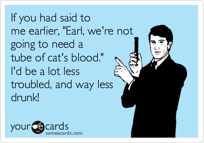 If you had said to
me earlier, "Earl, we're not
going to need a
tube of cat's blood."
I'd be a lot less
troubled, and way less
drunk!