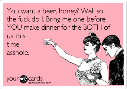 You want a beer, honey? Well so the fuck do I. Bring me one before YOU make dinner for the BOTH of us this
time,
asshole.