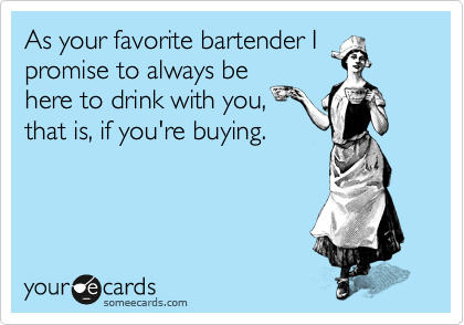 As your favorite bartender I
promise to always be
here to drink with you,
that is, if you're buying.