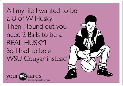 All my life I wanted to be
a U of W Husky!
Then I found out you
need 2 Balls to be a 
REAL HUSKY! 
So I had to be a 
WSU Cougar instead