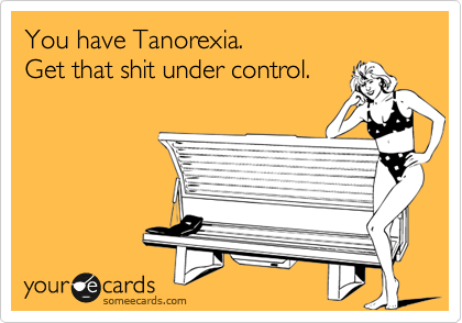 You have Tanorexia.  
Get that shit under control.    
