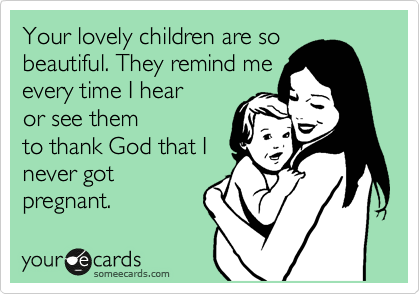 Your lovely children are so
beautiful. They remind me
every time I hear
or see them
to thank God that I
never got
pregnant.