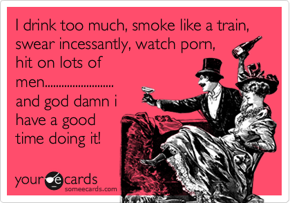 I drink too much, smoke like a train, swear incessantly, watch porn,
hit on lots of
men.........................
and god damn i
have a good
time doing it! 