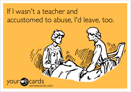 If I wasn't a teacher and accustomed to abuse, I'd leave, too.