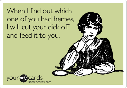 When I find out which
one of you had herpes,
I will cut your dick off
and feed it to you. 