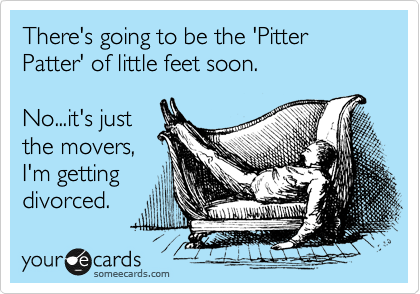 There's going to be the 'Pitter Patter' of little feet soon.

No...it's just
the movers,
I'm getting
divorced.