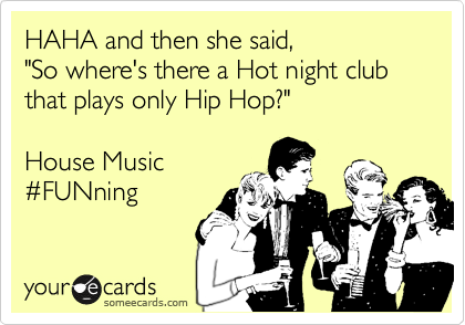 HAHA and then she said, 
"So where's there a Hot night club that plays only Hip Hop?"

House Music
%23FUNning