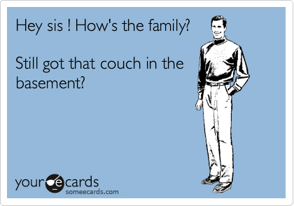 Hey sis ! How's the family?

Still got that couch in the
basement?
