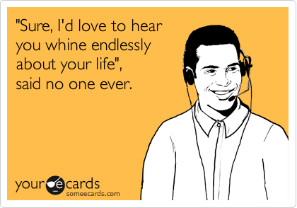 "Sure, I'd love to hear
you whine endlessly
about your life", 
said no one ever.
