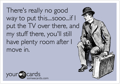 There's really no good
way to put this....sooo...if I
put the TV over there, and
my stuff there, you'll still
have plenty room after I
move in.
