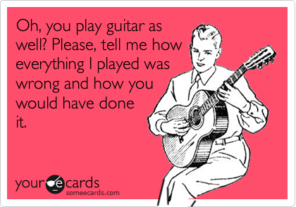 Oh, you play guitar as
well? Please, tell me how
everything I played was
wrong and how you
would have done
it.