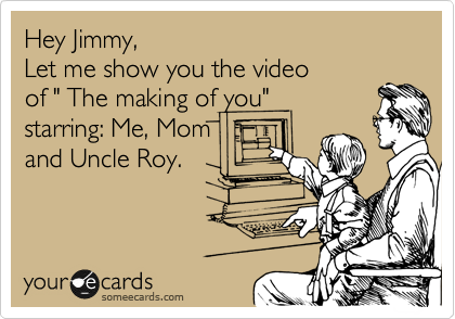 Hey Jimmy,
Let me show you the video 
of " The making of you"
starring: Me, Mom
and Uncle Roy.
