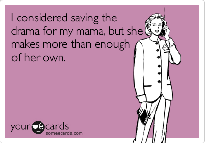 I considered saving the
drama for my mama, but she
makes more than enough
of her own.