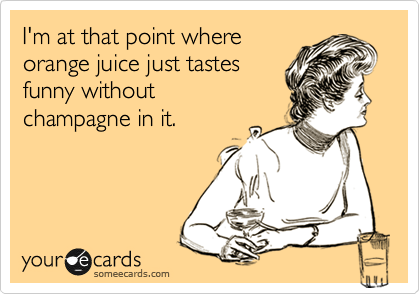 I'm at that point where
orange juice just tastes
funny without 
champagne in it. 