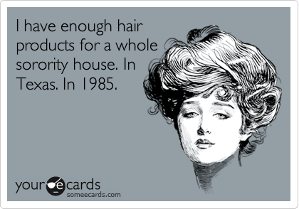 I have enough hair
products for a whole
sorority house. In
Texas. In 1985. 