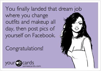 You finally landed that dream job where you change
outfits and makeup all
day, then post pics of
yourself on Facebook.

Congratulations!