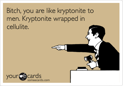 Bitch, you are like kryptonite to men. Kryptonite wrapped in cellulite.