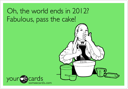 Oh, the world ends in 2012? Fabulous, pass the cake!