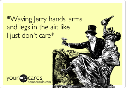 
*Waving Jerry hands, arms 
and legs in the air, like 
I just don't care*
