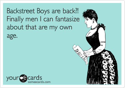 Backstreet Boys are back?!
Finally men I can fantasize
about that are my own
age.