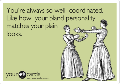 You're always so well  coordinated.  Like how  your bland personality 
matches your plain
looks.