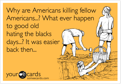 Why are Americans killing fellow
Americans...? What ever happen
to good old
hating the blacks
days...? It was easier
back then...