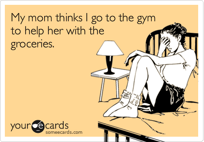 My mom thinks I go to the gym
to help her with the
groceries.