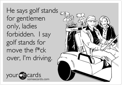 He says golf stands
for gentlemen
only, ladies
forbidden.  I say
golf stands for
move the f*ck
over, I'm driving.
