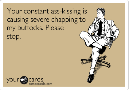 Your constant ass-kissing is
causing severe chapping to
my buttocks. Please
stop.