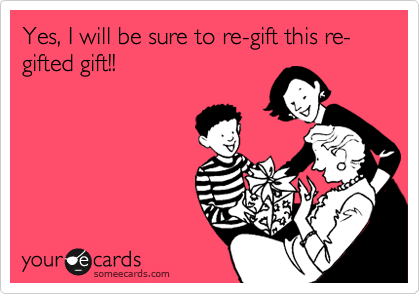 Yes, I will be sure to re-gift this re-gifted gift!!