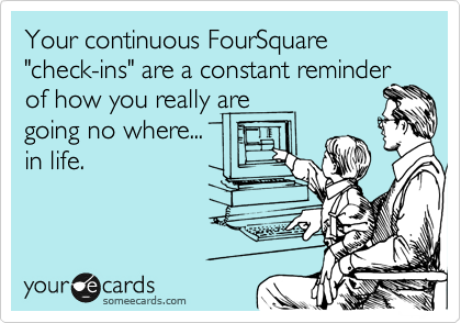 Your continuous FourSquare "check-ins" are a constant reminder
of how you really are 
going no where...
in life.