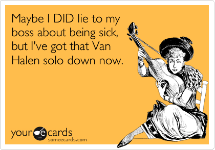 Maybe I DID lie to my
boss about being sick,
but I've got that Van
Halen solo down now.