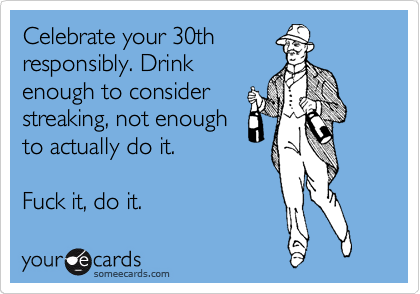 Celebrate your 30th
responsibly. Drink
enough to consider
streaking, not enough
to actually do it.

Fuck it, do it.