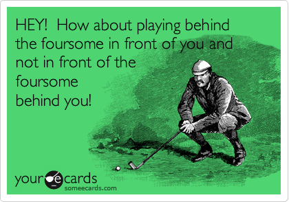 HEY!  How about playing behind the foursome in front of you and not in front of the
foursome
behind you!