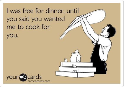 I was free for dinner, until
you said you wanted
me to cook for
you.