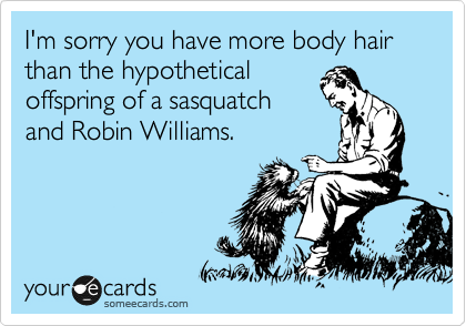 I'm sorry you have more body hair than the hypothetical
offspring of a sasquatch
and Robin Williams.