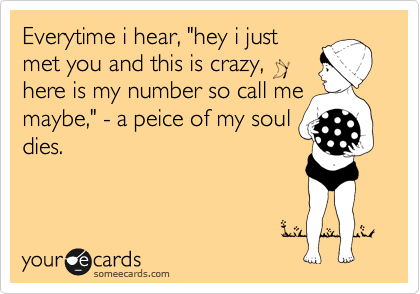 Everytime i hear, "hey i just
met you and this is crazy, 
here is my number so call me
maybe," - a peice of my soul
dies.