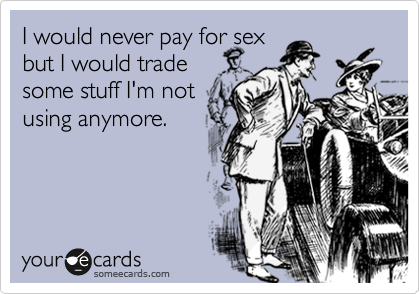 I would never pay for sex 
but I would trade 
some stuff I'm not 
using anymore.
