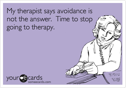My therapist says avoidance is
not the answer.  Time to stop
going to therapy.