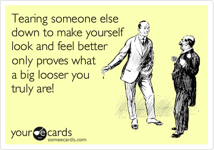 Tearing someone else
down to make yourself
look and feel better
only proves what
a big looser you
truly are!