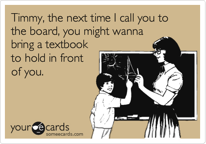 Timmy, the next time I call you to the board, you might wanna
bring a textbook
to hold in front
of you.