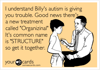 I understand Billy's autism is giving you trouble. Good news there's
a new treatment
called "Organizinal"
It's common name
is "STRUCTURE"
so get it together.