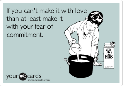 If you can't make it with love
than at least make it
with your fear of
commitment. 