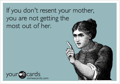 If you don't resent your mother, you are not getting the
most out of her.