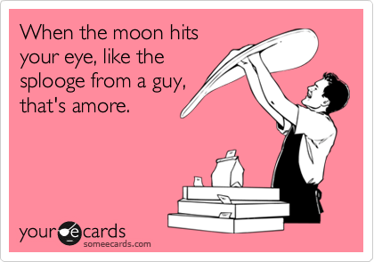 When the moon hits
your eye, like the
splooge from a guy,
that's amore.
