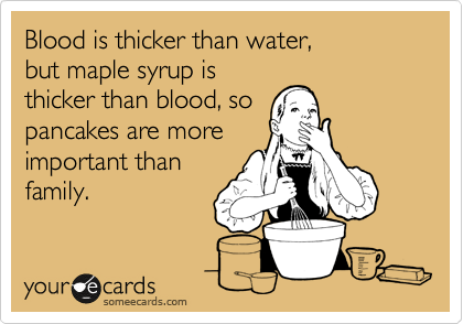 Blood is thicker than water,
but maple syrup is
thicker than blood, so
pancakes are more
important than
family.