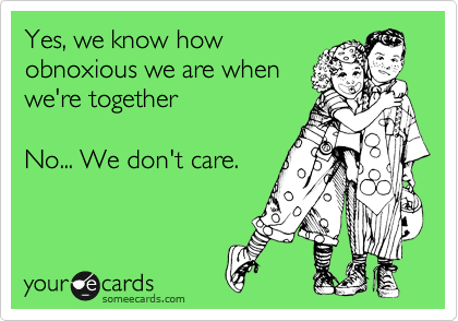 Yes, we know how
obnoxious we are when
we're together

No... We don't care.